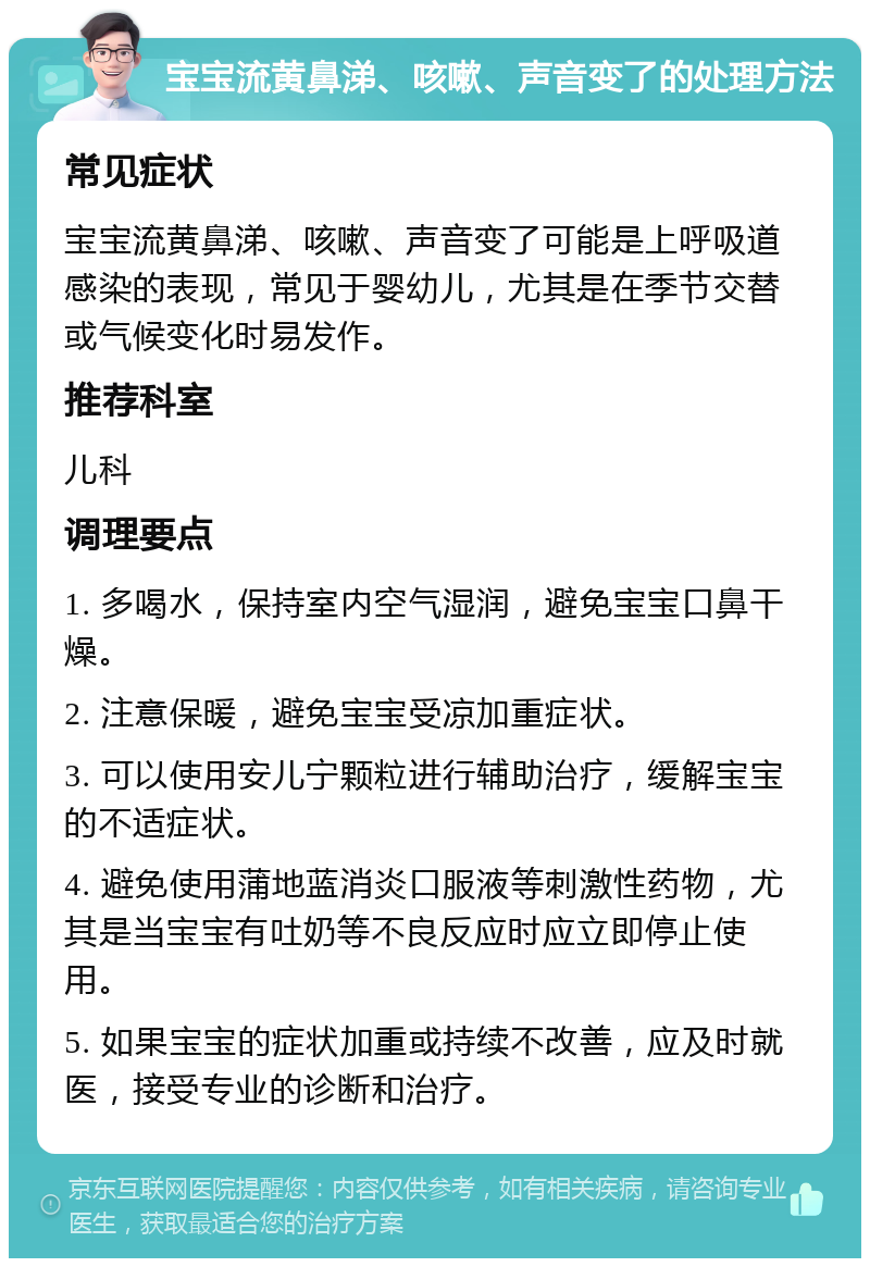 宝宝流黄鼻涕、咳嗽、声音变了的处理方法 常见症状 宝宝流黄鼻涕、咳嗽、声音变了可能是上呼吸道感染的表现，常见于婴幼儿，尤其是在季节交替或气候变化时易发作。 推荐科室 儿科 调理要点 1. 多喝水，保持室内空气湿润，避免宝宝口鼻干燥。 2. 注意保暖，避免宝宝受凉加重症状。 3. 可以使用安儿宁颗粒进行辅助治疗，缓解宝宝的不适症状。 4. 避免使用蒲地蓝消炎口服液等刺激性药物，尤其是当宝宝有吐奶等不良反应时应立即停止使用。 5. 如果宝宝的症状加重或持续不改善，应及时就医，接受专业的诊断和治疗。