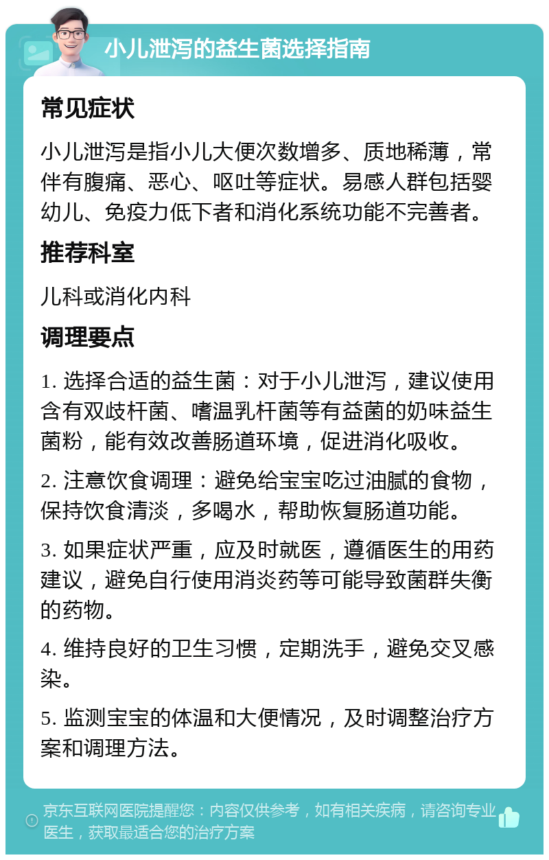 小儿泄泻的益生菌选择指南 常见症状 小儿泄泻是指小儿大便次数增多、质地稀薄，常伴有腹痛、恶心、呕吐等症状。易感人群包括婴幼儿、免疫力低下者和消化系统功能不完善者。 推荐科室 儿科或消化内科 调理要点 1. 选择合适的益生菌：对于小儿泄泻，建议使用含有双歧杆菌、嗜温乳杆菌等有益菌的奶味益生菌粉，能有效改善肠道环境，促进消化吸收。 2. 注意饮食调理：避免给宝宝吃过油腻的食物，保持饮食清淡，多喝水，帮助恢复肠道功能。 3. 如果症状严重，应及时就医，遵循医生的用药建议，避免自行使用消炎药等可能导致菌群失衡的药物。 4. 维持良好的卫生习惯，定期洗手，避免交叉感染。 5. 监测宝宝的体温和大便情况，及时调整治疗方案和调理方法。