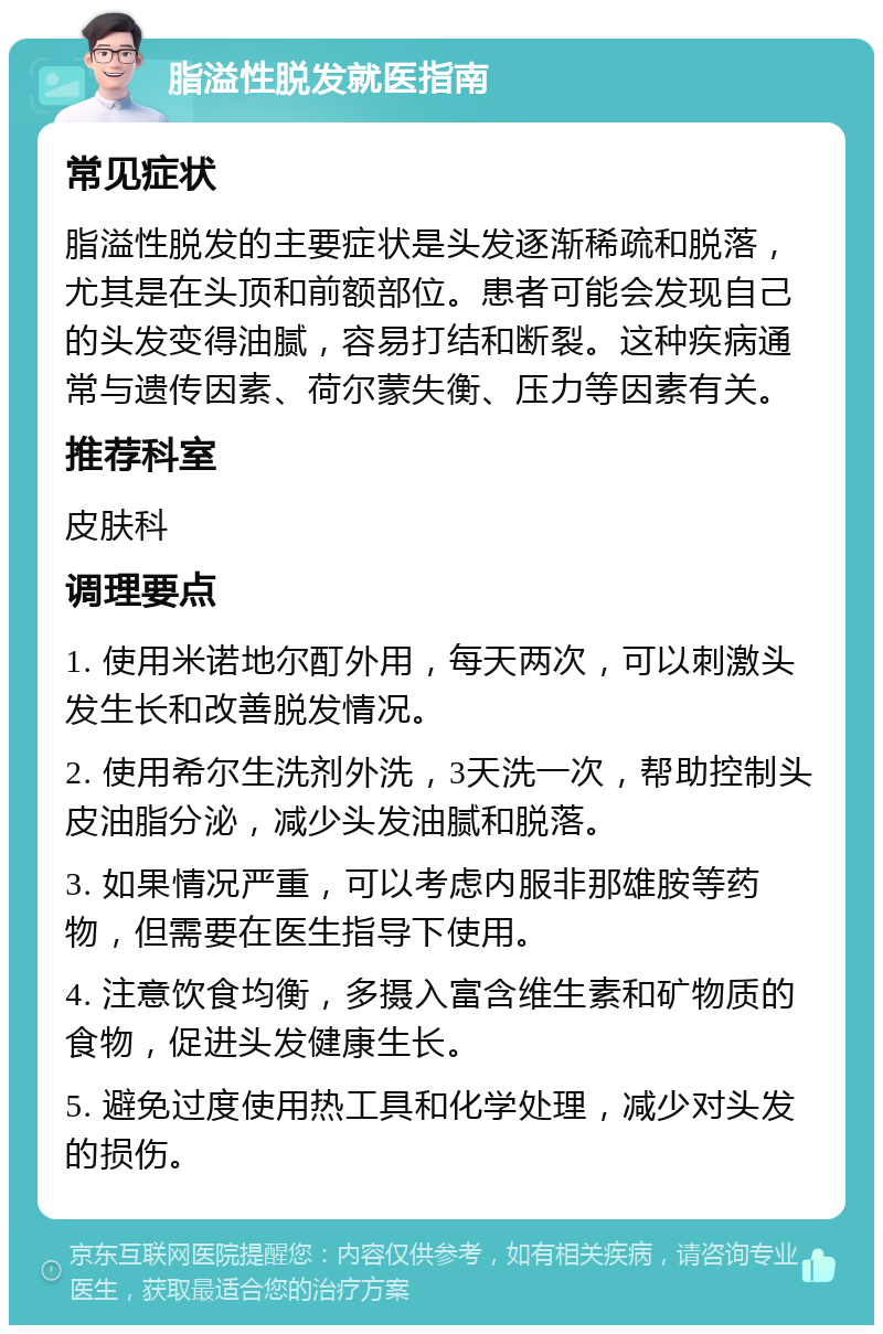 脂溢性脱发就医指南 常见症状 脂溢性脱发的主要症状是头发逐渐稀疏和脱落，尤其是在头顶和前额部位。患者可能会发现自己的头发变得油腻，容易打结和断裂。这种疾病通常与遗传因素、荷尔蒙失衡、压力等因素有关。 推荐科室 皮肤科 调理要点 1. 使用米诺地尔酊外用，每天两次，可以刺激头发生长和改善脱发情况。 2. 使用希尔生洗剂外洗，3天洗一次，帮助控制头皮油脂分泌，减少头发油腻和脱落。 3. 如果情况严重，可以考虑内服非那雄胺等药物，但需要在医生指导下使用。 4. 注意饮食均衡，多摄入富含维生素和矿物质的食物，促进头发健康生长。 5. 避免过度使用热工具和化学处理，减少对头发的损伤。