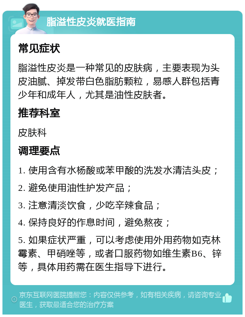 脂溢性皮炎就医指南 常见症状 脂溢性皮炎是一种常见的皮肤病，主要表现为头皮油腻、掉发带白色脂肪颗粒，易感人群包括青少年和成年人，尤其是油性皮肤者。 推荐科室 皮肤科 调理要点 1. 使用含有水杨酸或苯甲酸的洗发水清洁头皮； 2. 避免使用油性护发产品； 3. 注意清淡饮食，少吃辛辣食品； 4. 保持良好的作息时间，避免熬夜； 5. 如果症状严重，可以考虑使用外用药物如克林霉素、甲硝唑等，或者口服药物如维生素B6、锌等，具体用药需在医生指导下进行。