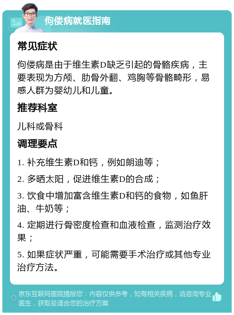 佝偻病就医指南 常见症状 佝偻病是由于维生素D缺乏引起的骨骼疾病，主要表现为方颅、肋骨外翻、鸡胸等骨骼畸形，易感人群为婴幼儿和儿童。 推荐科室 儿科或骨科 调理要点 1. 补充维生素D和钙，例如朗迪等； 2. 多晒太阳，促进维生素D的合成； 3. 饮食中增加富含维生素D和钙的食物，如鱼肝油、牛奶等； 4. 定期进行骨密度检查和血液检查，监测治疗效果； 5. 如果症状严重，可能需要手术治疗或其他专业治疗方法。