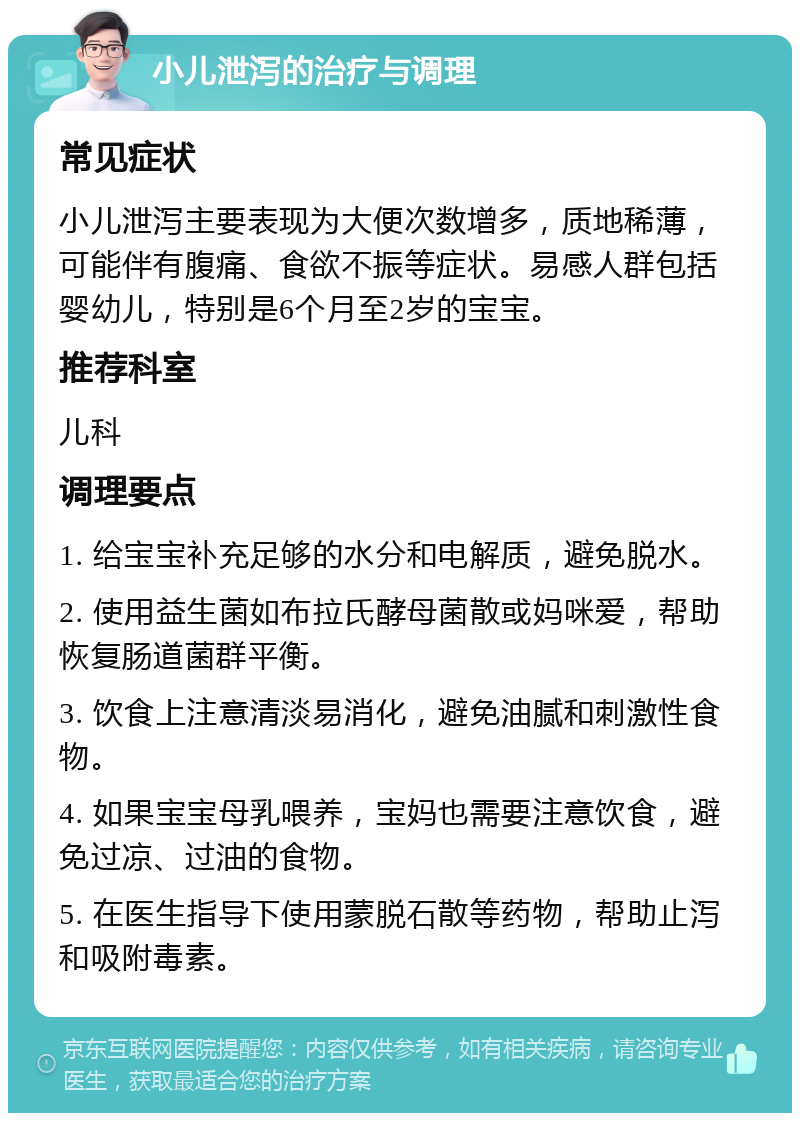 小儿泄泻的治疗与调理 常见症状 小儿泄泻主要表现为大便次数增多，质地稀薄，可能伴有腹痛、食欲不振等症状。易感人群包括婴幼儿，特别是6个月至2岁的宝宝。 推荐科室 儿科 调理要点 1. 给宝宝补充足够的水分和电解质，避免脱水。 2. 使用益生菌如布拉氏酵母菌散或妈咪爱，帮助恢复肠道菌群平衡。 3. 饮食上注意清淡易消化，避免油腻和刺激性食物。 4. 如果宝宝母乳喂养，宝妈也需要注意饮食，避免过凉、过油的食物。 5. 在医生指导下使用蒙脱石散等药物，帮助止泻和吸附毒素。