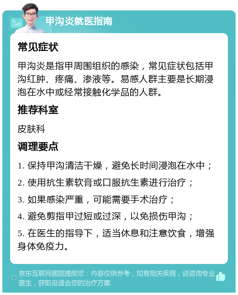 甲沟炎就医指南 常见症状 甲沟炎是指甲周围组织的感染，常见症状包括甲沟红肿、疼痛、渗液等。易感人群主要是长期浸泡在水中或经常接触化学品的人群。 推荐科室 皮肤科 调理要点 1. 保持甲沟清洁干燥，避免长时间浸泡在水中； 2. 使用抗生素软膏或口服抗生素进行治疗； 3. 如果感染严重，可能需要手术治疗； 4. 避免剪指甲过短或过深，以免损伤甲沟； 5. 在医生的指导下，适当休息和注意饮食，增强身体免疫力。