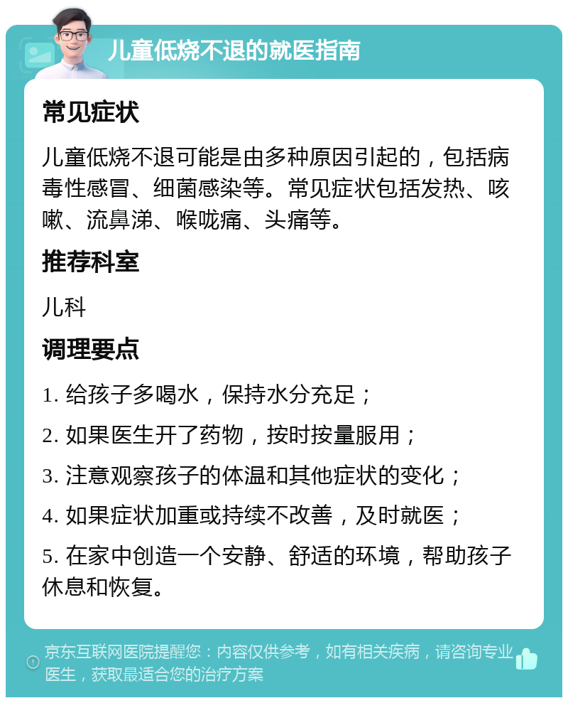 儿童低烧不退的就医指南 常见症状 儿童低烧不退可能是由多种原因引起的，包括病毒性感冒、细菌感染等。常见症状包括发热、咳嗽、流鼻涕、喉咙痛、头痛等。 推荐科室 儿科 调理要点 1. 给孩子多喝水，保持水分充足； 2. 如果医生开了药物，按时按量服用； 3. 注意观察孩子的体温和其他症状的变化； 4. 如果症状加重或持续不改善，及时就医； 5. 在家中创造一个安静、舒适的环境，帮助孩子休息和恢复。