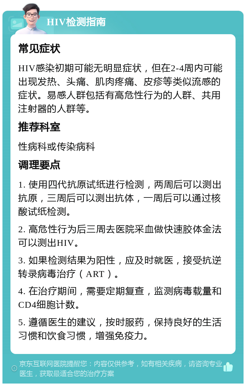 HIV检测指南 常见症状 HIV感染初期可能无明显症状，但在2-4周内可能出现发热、头痛、肌肉疼痛、皮疹等类似流感的症状。易感人群包括有高危性行为的人群、共用注射器的人群等。 推荐科室 性病科或传染病科 调理要点 1. 使用四代抗原试纸进行检测，两周后可以测出抗原，三周后可以测出抗体，一周后可以通过核酸试纸检测。 2. 高危性行为后三周去医院采血做快速胶体金法可以测出HIV。 3. 如果检测结果为阳性，应及时就医，接受抗逆转录病毒治疗（ART）。 4. 在治疗期间，需要定期复查，监测病毒载量和CD4细胞计数。 5. 遵循医生的建议，按时服药，保持良好的生活习惯和饮食习惯，增强免疫力。