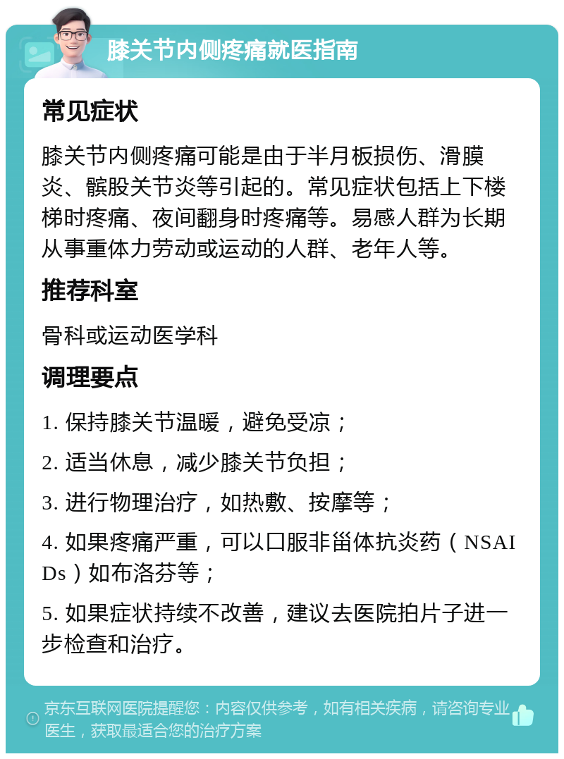 膝关节内侧疼痛就医指南 常见症状 膝关节内侧疼痛可能是由于半月板损伤、滑膜炎、髌股关节炎等引起的。常见症状包括上下楼梯时疼痛、夜间翻身时疼痛等。易感人群为长期从事重体力劳动或运动的人群、老年人等。 推荐科室 骨科或运动医学科 调理要点 1. 保持膝关节温暖，避免受凉； 2. 适当休息，减少膝关节负担； 3. 进行物理治疗，如热敷、按摩等； 4. 如果疼痛严重，可以口服非甾体抗炎药（NSAIDs）如布洛芬等； 5. 如果症状持续不改善，建议去医院拍片子进一步检查和治疗。