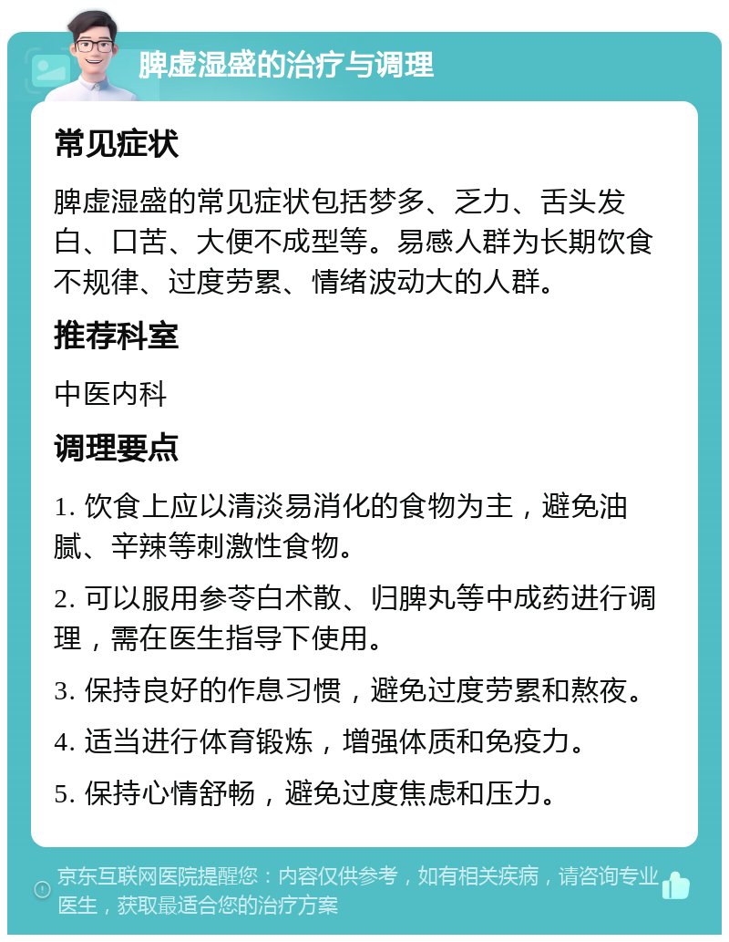 脾虚湿盛的治疗与调理 常见症状 脾虚湿盛的常见症状包括梦多、乏力、舌头发白、口苦、大便不成型等。易感人群为长期饮食不规律、过度劳累、情绪波动大的人群。 推荐科室 中医内科 调理要点 1. 饮食上应以清淡易消化的食物为主，避免油腻、辛辣等刺激性食物。 2. 可以服用参苓白术散、归脾丸等中成药进行调理，需在医生指导下使用。 3. 保持良好的作息习惯，避免过度劳累和熬夜。 4. 适当进行体育锻炼，增强体质和免疫力。 5. 保持心情舒畅，避免过度焦虑和压力。