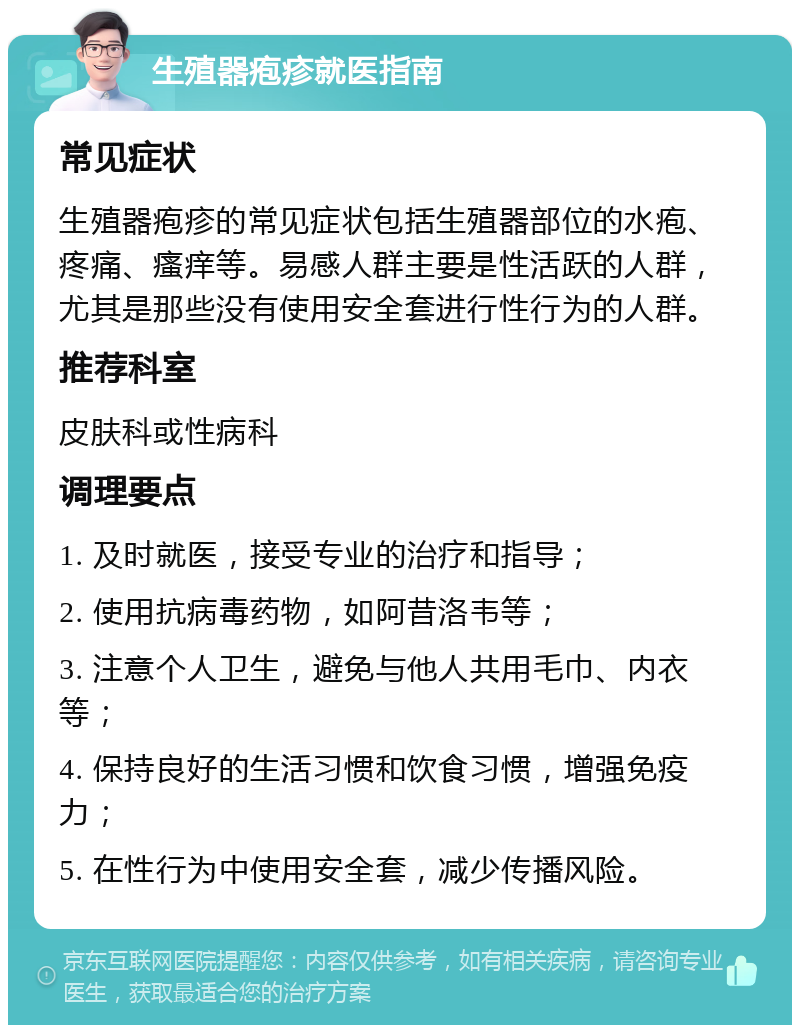 生殖器疱疹就医指南 常见症状 生殖器疱疹的常见症状包括生殖器部位的水疱、疼痛、瘙痒等。易感人群主要是性活跃的人群，尤其是那些没有使用安全套进行性行为的人群。 推荐科室 皮肤科或性病科 调理要点 1. 及时就医，接受专业的治疗和指导； 2. 使用抗病毒药物，如阿昔洛韦等； 3. 注意个人卫生，避免与他人共用毛巾、内衣等； 4. 保持良好的生活习惯和饮食习惯，增强免疫力； 5. 在性行为中使用安全套，减少传播风险。