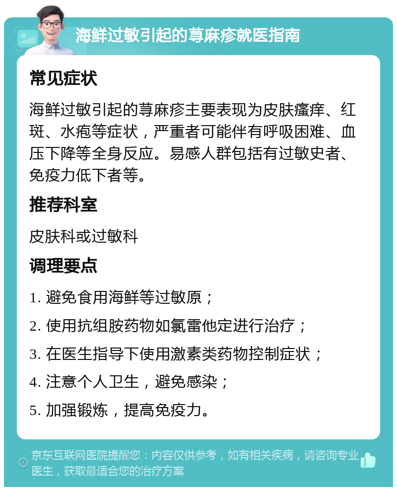 海鲜过敏引起的荨麻疹就医指南 常见症状 海鲜过敏引起的荨麻疹主要表现为皮肤瘙痒、红斑、水疱等症状，严重者可能伴有呼吸困难、血压下降等全身反应。易感人群包括有过敏史者、免疫力低下者等。 推荐科室 皮肤科或过敏科 调理要点 1. 避免食用海鲜等过敏原； 2. 使用抗组胺药物如氯雷他定进行治疗； 3. 在医生指导下使用激素类药物控制症状； 4. 注意个人卫生，避免感染； 5. 加强锻炼，提高免疫力。