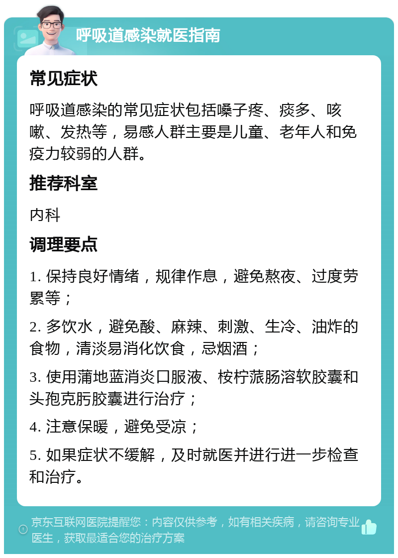 呼吸道感染就医指南 常见症状 呼吸道感染的常见症状包括嗓子疼、痰多、咳嗽、发热等，易感人群主要是儿童、老年人和免疫力较弱的人群。 推荐科室 内科 调理要点 1. 保持良好情绪，规律作息，避免熬夜、过度劳累等； 2. 多饮水，避免酸、麻辣、刺激、生冷、油炸的食物，清淡易消化饮食，忌烟酒； 3. 使用蒲地蓝消炎口服液、桉柠蒎肠溶软胶囊和头孢克肟胶囊进行治疗； 4. 注意保暖，避免受凉； 5. 如果症状不缓解，及时就医并进行进一步检查和治疗。