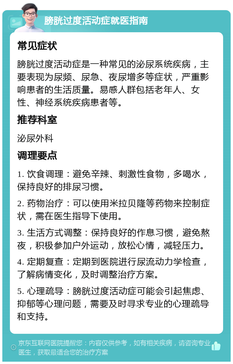 膀胱过度活动症就医指南 常见症状 膀胱过度活动症是一种常见的泌尿系统疾病，主要表现为尿频、尿急、夜尿增多等症状，严重影响患者的生活质量。易感人群包括老年人、女性、神经系统疾病患者等。 推荐科室 泌尿外科 调理要点 1. 饮食调理：避免辛辣、刺激性食物，多喝水，保持良好的排尿习惯。 2. 药物治疗：可以使用米拉贝隆等药物来控制症状，需在医生指导下使用。 3. 生活方式调整：保持良好的作息习惯，避免熬夜，积极参加户外运动，放松心情，减轻压力。 4. 定期复查：定期到医院进行尿流动力学检查，了解病情变化，及时调整治疗方案。 5. 心理疏导：膀胱过度活动症可能会引起焦虑、抑郁等心理问题，需要及时寻求专业的心理疏导和支持。