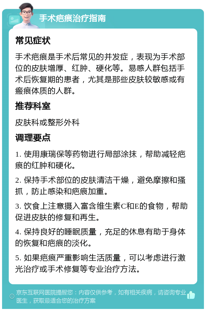 手术疤痕治疗指南 常见症状 手术疤痕是手术后常见的并发症，表现为手术部位的皮肤增厚、红肿、硬化等。易感人群包括手术后恢复期的患者，尤其是那些皮肤较敏感或有瘢痕体质的人群。 推荐科室 皮肤科或整形外科 调理要点 1. 使用康瑞保等药物进行局部涂抹，帮助减轻疤痕的红肿和硬化。 2. 保持手术部位的皮肤清洁干燥，避免摩擦和搔抓，防止感染和疤痕加重。 3. 饮食上注意摄入富含维生素C和E的食物，帮助促进皮肤的修复和再生。 4. 保持良好的睡眠质量，充足的休息有助于身体的恢复和疤痕的淡化。 5. 如果疤痕严重影响生活质量，可以考虑进行激光治疗或手术修复等专业治疗方法。