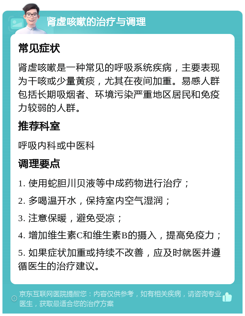 肾虚咳嗽的治疗与调理 常见症状 肾虚咳嗽是一种常见的呼吸系统疾病，主要表现为干咳或少量黄痰，尤其在夜间加重。易感人群包括长期吸烟者、环境污染严重地区居民和免疫力较弱的人群。 推荐科室 呼吸内科或中医科 调理要点 1. 使用蛇胆川贝液等中成药物进行治疗； 2. 多喝温开水，保持室内空气湿润； 3. 注意保暖，避免受凉； 4. 增加维生素C和维生素B的摄入，提高免疫力； 5. 如果症状加重或持续不改善，应及时就医并遵循医生的治疗建议。