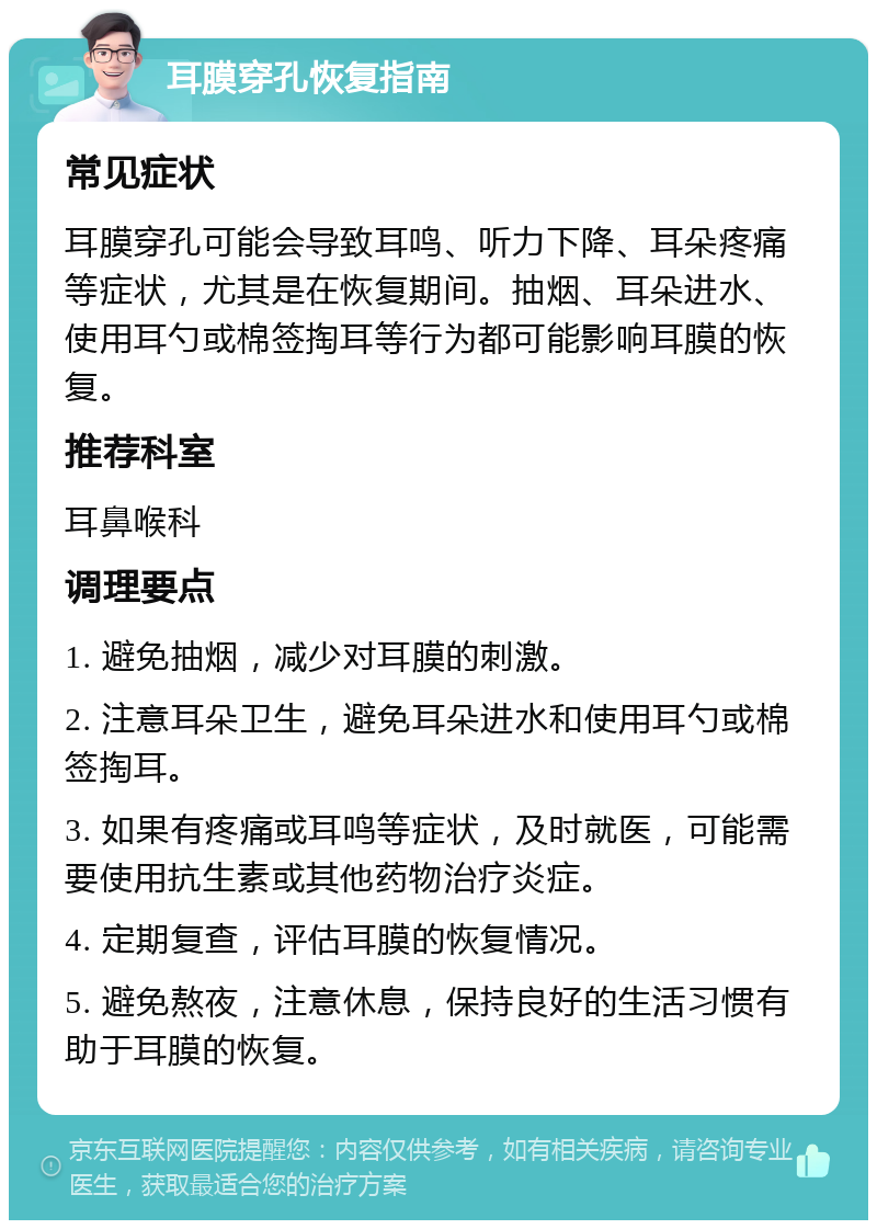 耳膜穿孔恢复指南 常见症状 耳膜穿孔可能会导致耳鸣、听力下降、耳朵疼痛等症状，尤其是在恢复期间。抽烟、耳朵进水、使用耳勺或棉签掏耳等行为都可能影响耳膜的恢复。 推荐科室 耳鼻喉科 调理要点 1. 避免抽烟，减少对耳膜的刺激。 2. 注意耳朵卫生，避免耳朵进水和使用耳勺或棉签掏耳。 3. 如果有疼痛或耳鸣等症状，及时就医，可能需要使用抗生素或其他药物治疗炎症。 4. 定期复查，评估耳膜的恢复情况。 5. 避免熬夜，注意休息，保持良好的生活习惯有助于耳膜的恢复。