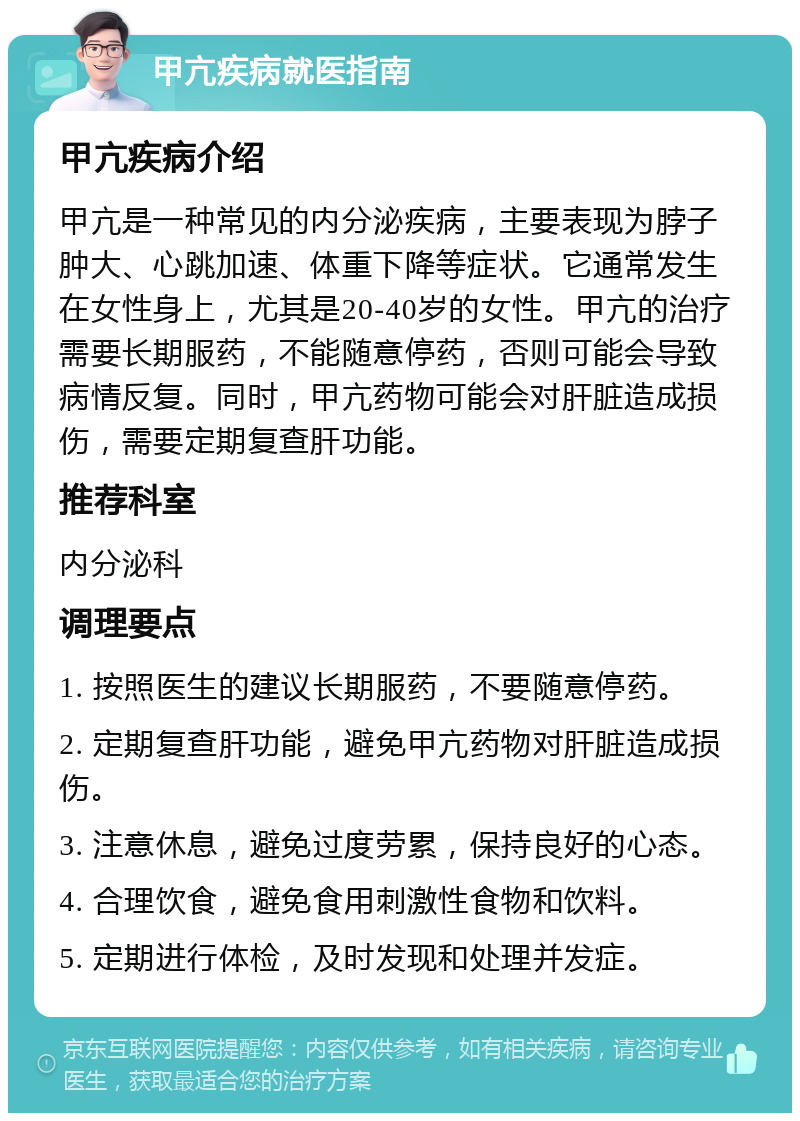 甲亢疾病就医指南 甲亢疾病介绍 甲亢是一种常见的内分泌疾病，主要表现为脖子肿大、心跳加速、体重下降等症状。它通常发生在女性身上，尤其是20-40岁的女性。甲亢的治疗需要长期服药，不能随意停药，否则可能会导致病情反复。同时，甲亢药物可能会对肝脏造成损伤，需要定期复查肝功能。 推荐科室 内分泌科 调理要点 1. 按照医生的建议长期服药，不要随意停药。 2. 定期复查肝功能，避免甲亢药物对肝脏造成损伤。 3. 注意休息，避免过度劳累，保持良好的心态。 4. 合理饮食，避免食用刺激性食物和饮料。 5. 定期进行体检，及时发现和处理并发症。