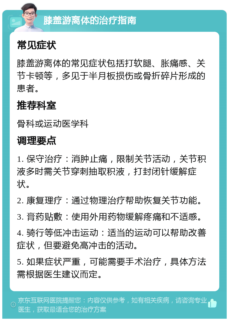 膝盖游离体的治疗指南 常见症状 膝盖游离体的常见症状包括打软腿、胀痛感、关节卡顿等，多见于半月板损伤或骨折碎片形成的患者。 推荐科室 骨科或运动医学科 调理要点 1. 保守治疗：消肿止痛，限制关节活动，关节积液多时需关节穿刺抽取积液，打封闭针缓解症状。 2. 康复理疗：通过物理治疗帮助恢复关节功能。 3. 膏药贴敷：使用外用药物缓解疼痛和不适感。 4. 骑行等低冲击运动：适当的运动可以帮助改善症状，但要避免高冲击的活动。 5. 如果症状严重，可能需要手术治疗，具体方法需根据医生建议而定。