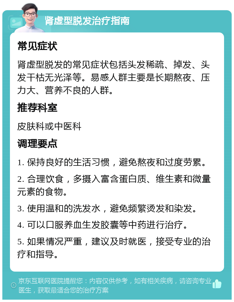 肾虚型脱发治疗指南 常见症状 肾虚型脱发的常见症状包括头发稀疏、掉发、头发干枯无光泽等。易感人群主要是长期熬夜、压力大、营养不良的人群。 推荐科室 皮肤科或中医科 调理要点 1. 保持良好的生活习惯，避免熬夜和过度劳累。 2. 合理饮食，多摄入富含蛋白质、维生素和微量元素的食物。 3. 使用温和的洗发水，避免频繁烫发和染发。 4. 可以口服养血生发胶囊等中药进行治疗。 5. 如果情况严重，建议及时就医，接受专业的治疗和指导。