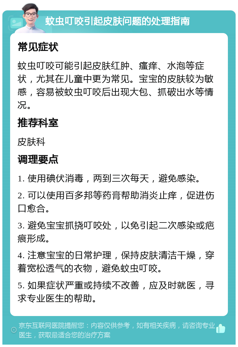 蚊虫叮咬引起皮肤问题的处理指南 常见症状 蚊虫叮咬可能引起皮肤红肿、瘙痒、水泡等症状，尤其在儿童中更为常见。宝宝的皮肤较为敏感，容易被蚊虫叮咬后出现大包、抓破出水等情况。 推荐科室 皮肤科 调理要点 1. 使用碘伏消毒，两到三次每天，避免感染。 2. 可以使用百多邦等药膏帮助消炎止痒，促进伤口愈合。 3. 避免宝宝抓挠叮咬处，以免引起二次感染或疤痕形成。 4. 注意宝宝的日常护理，保持皮肤清洁干燥，穿着宽松透气的衣物，避免蚊虫叮咬。 5. 如果症状严重或持续不改善，应及时就医，寻求专业医生的帮助。