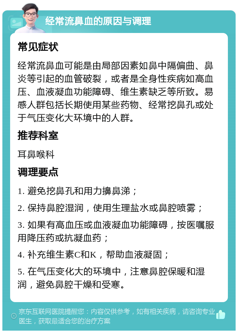 经常流鼻血的原因与调理 常见症状 经常流鼻血可能是由局部因素如鼻中隔偏曲、鼻炎等引起的血管破裂，或者是全身性疾病如高血压、血液凝血功能障碍、维生素缺乏等所致。易感人群包括长期使用某些药物、经常挖鼻孔或处于气压变化大环境中的人群。 推荐科室 耳鼻喉科 调理要点 1. 避免挖鼻孔和用力擤鼻涕； 2. 保持鼻腔湿润，使用生理盐水或鼻腔喷雾； 3. 如果有高血压或血液凝血功能障碍，按医嘱服用降压药或抗凝血药； 4. 补充维生素C和K，帮助血液凝固； 5. 在气压变化大的环境中，注意鼻腔保暖和湿润，避免鼻腔干燥和受寒。