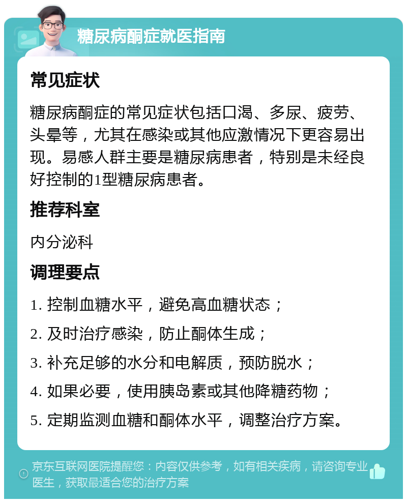 糖尿病酮症就医指南 常见症状 糖尿病酮症的常见症状包括口渴、多尿、疲劳、头晕等，尤其在感染或其他应激情况下更容易出现。易感人群主要是糖尿病患者，特别是未经良好控制的1型糖尿病患者。 推荐科室 内分泌科 调理要点 1. 控制血糖水平，避免高血糖状态； 2. 及时治疗感染，防止酮体生成； 3. 补充足够的水分和电解质，预防脱水； 4. 如果必要，使用胰岛素或其他降糖药物； 5. 定期监测血糖和酮体水平，调整治疗方案。