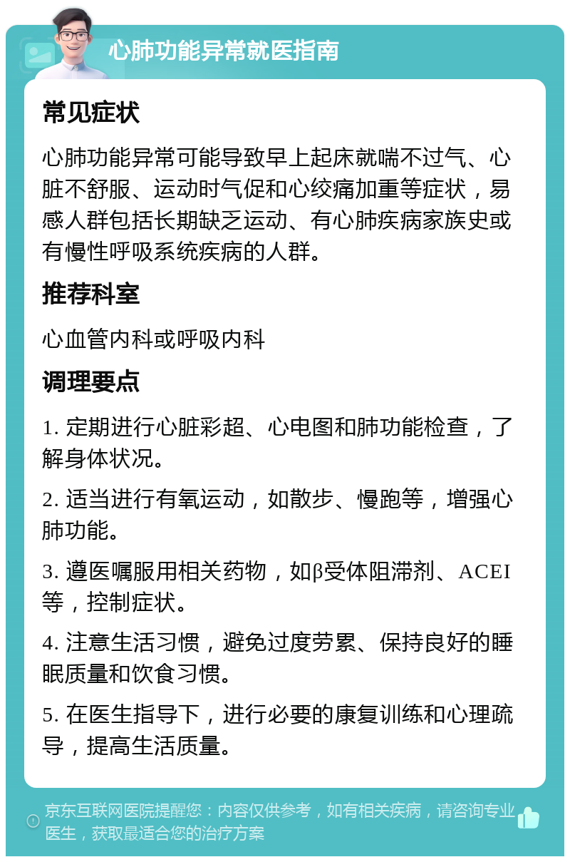 心肺功能异常就医指南 常见症状 心肺功能异常可能导致早上起床就喘不过气、心脏不舒服、运动时气促和心绞痛加重等症状，易感人群包括长期缺乏运动、有心肺疾病家族史或有慢性呼吸系统疾病的人群。 推荐科室 心血管内科或呼吸内科 调理要点 1. 定期进行心脏彩超、心电图和肺功能检查，了解身体状况。 2. 适当进行有氧运动，如散步、慢跑等，增强心肺功能。 3. 遵医嘱服用相关药物，如β受体阻滞剂、ACEI等，控制症状。 4. 注意生活习惯，避免过度劳累、保持良好的睡眠质量和饮食习惯。 5. 在医生指导下，进行必要的康复训练和心理疏导，提高生活质量。