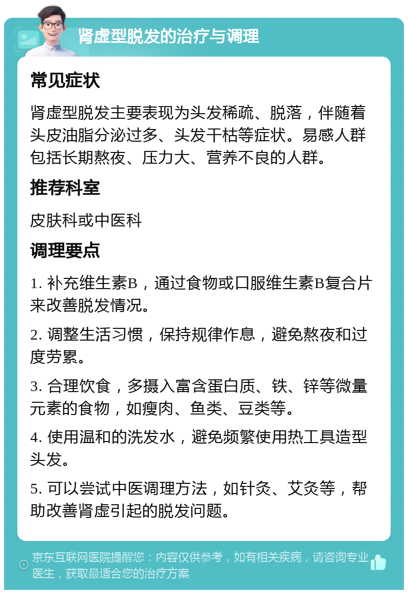 肾虚型脱发的治疗与调理 常见症状 肾虚型脱发主要表现为头发稀疏、脱落，伴随着头皮油脂分泌过多、头发干枯等症状。易感人群包括长期熬夜、压力大、营养不良的人群。 推荐科室 皮肤科或中医科 调理要点 1. 补充维生素B，通过食物或口服维生素B复合片来改善脱发情况。 2. 调整生活习惯，保持规律作息，避免熬夜和过度劳累。 3. 合理饮食，多摄入富含蛋白质、铁、锌等微量元素的食物，如瘦肉、鱼类、豆类等。 4. 使用温和的洗发水，避免频繁使用热工具造型头发。 5. 可以尝试中医调理方法，如针灸、艾灸等，帮助改善肾虚引起的脱发问题。