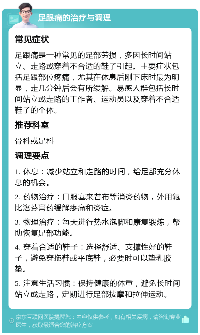 足跟痛的治疗与调理 常见症状 足跟痛是一种常见的足部劳损，多因长时间站立、走路或穿着不合适的鞋子引起。主要症状包括足跟部位疼痛，尤其在休息后刚下床时最为明显，走几分钟后会有所缓解。易感人群包括长时间站立或走路的工作者、运动员以及穿着不合适鞋子的个体。 推荐科室 骨科或足科 调理要点 1. 休息：减少站立和走路的时间，给足部充分休息的机会。 2. 药物治疗：口服塞来昔布等消炎药物，外用氟比洛芬膏药缓解疼痛和炎症。 3. 物理治疗：每天进行热水泡脚和康复锻炼，帮助恢复足部功能。 4. 穿着合适的鞋子：选择舒适、支撑性好的鞋子，避免穿拖鞋或平底鞋，必要时可以垫乳胶垫。 5. 注意生活习惯：保持健康的体重，避免长时间站立或走路，定期进行足部按摩和拉伸运动。