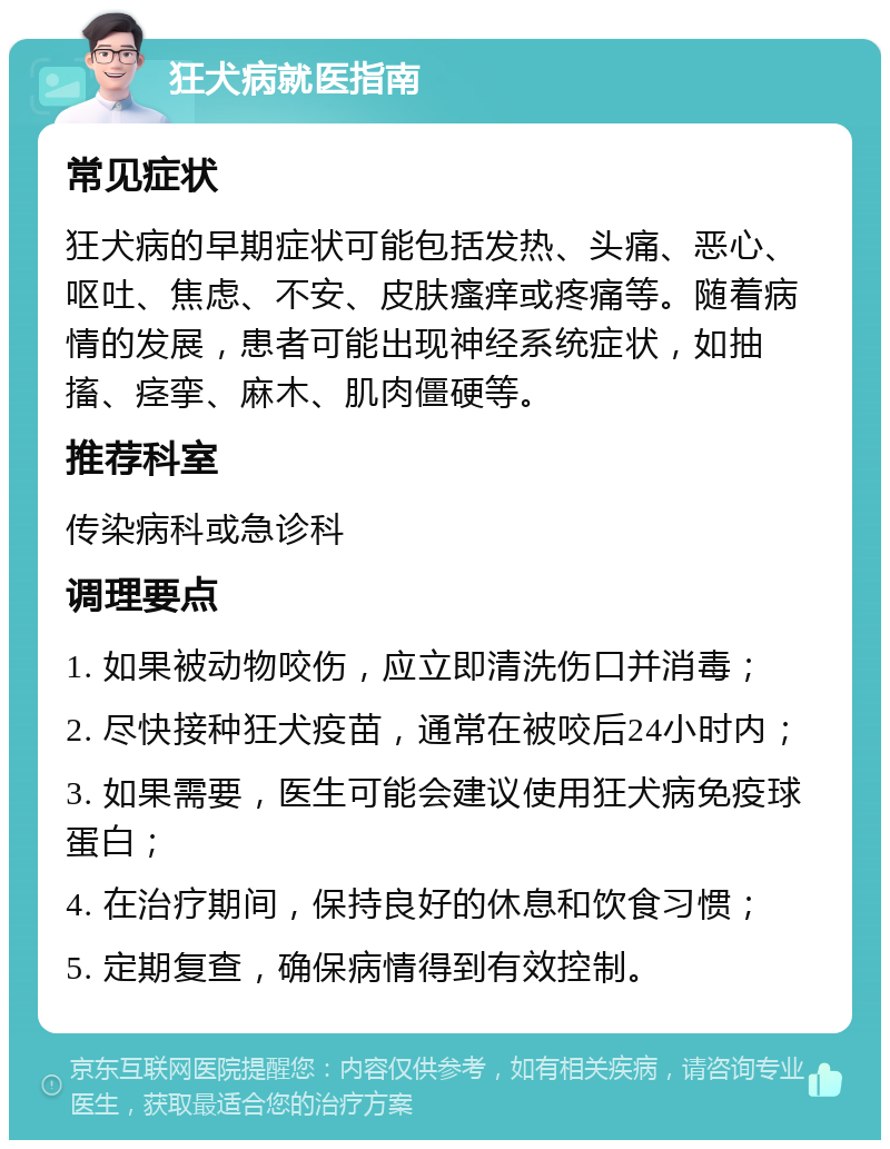 狂犬病就医指南 常见症状 狂犬病的早期症状可能包括发热、头痛、恶心、呕吐、焦虑、不安、皮肤瘙痒或疼痛等。随着病情的发展，患者可能出现神经系统症状，如抽搐、痉挛、麻木、肌肉僵硬等。 推荐科室 传染病科或急诊科 调理要点 1. 如果被动物咬伤，应立即清洗伤口并消毒； 2. 尽快接种狂犬疫苗，通常在被咬后24小时内； 3. 如果需要，医生可能会建议使用狂犬病免疫球蛋白； 4. 在治疗期间，保持良好的休息和饮食习惯； 5. 定期复查，确保病情得到有效控制。