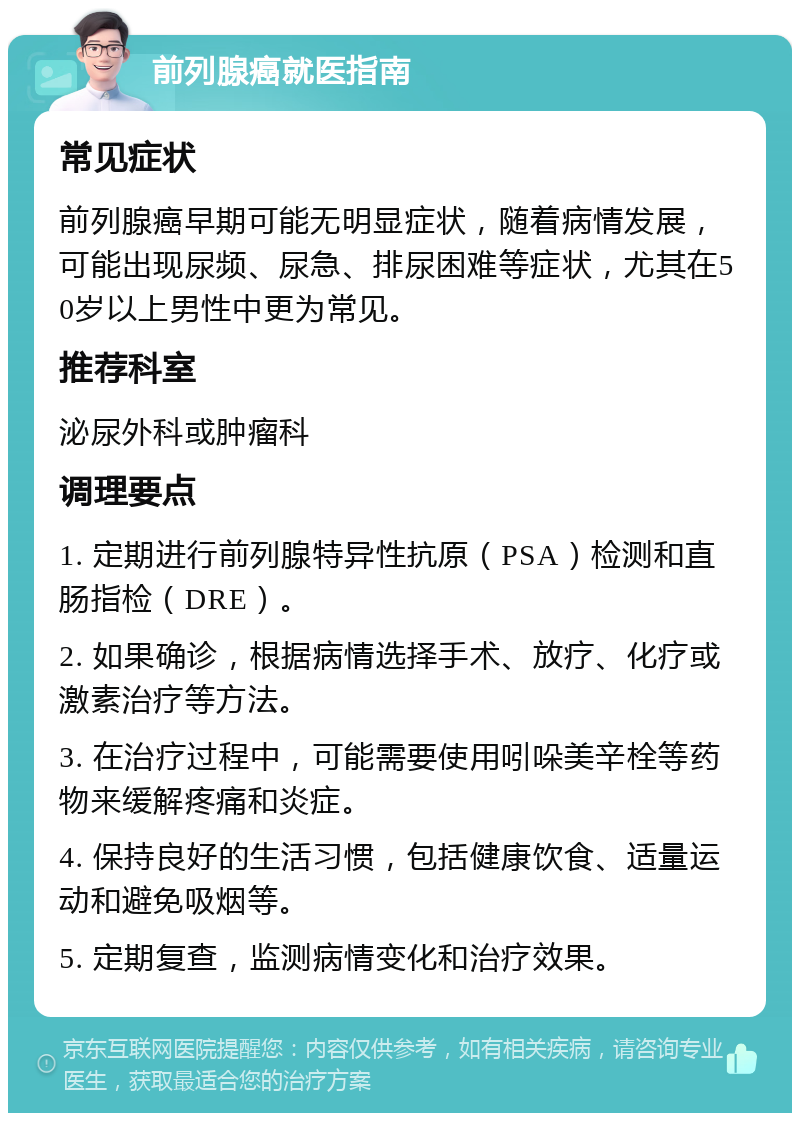 前列腺癌就医指南 常见症状 前列腺癌早期可能无明显症状，随着病情发展，可能出现尿频、尿急、排尿困难等症状，尤其在50岁以上男性中更为常见。 推荐科室 泌尿外科或肿瘤科 调理要点 1. 定期进行前列腺特异性抗原（PSA）检测和直肠指检（DRE）。 2. 如果确诊，根据病情选择手术、放疗、化疗或激素治疗等方法。 3. 在治疗过程中，可能需要使用吲哚美辛栓等药物来缓解疼痛和炎症。 4. 保持良好的生活习惯，包括健康饮食、适量运动和避免吸烟等。 5. 定期复查，监测病情变化和治疗效果。