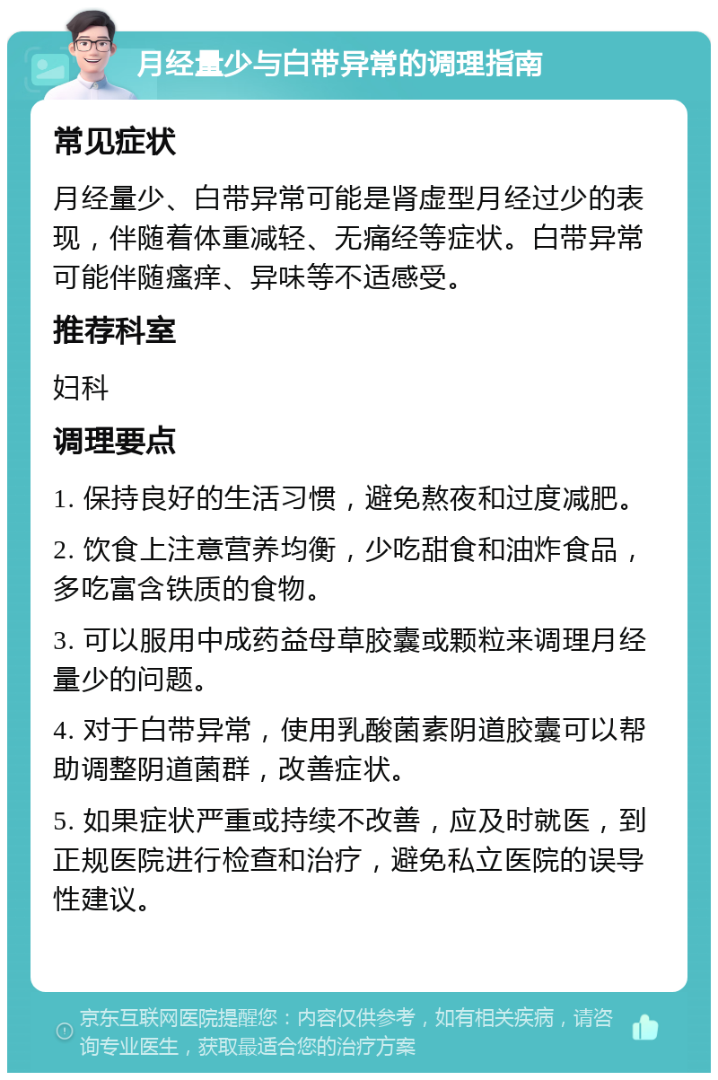 月经量少与白带异常的调理指南 常见症状 月经量少、白带异常可能是肾虚型月经过少的表现，伴随着体重减轻、无痛经等症状。白带异常可能伴随瘙痒、异味等不适感受。 推荐科室 妇科 调理要点 1. 保持良好的生活习惯，避免熬夜和过度减肥。 2. 饮食上注意营养均衡，少吃甜食和油炸食品，多吃富含铁质的食物。 3. 可以服用中成药益母草胶囊或颗粒来调理月经量少的问题。 4. 对于白带异常，使用乳酸菌素阴道胶囊可以帮助调整阴道菌群，改善症状。 5. 如果症状严重或持续不改善，应及时就医，到正规医院进行检查和治疗，避免私立医院的误导性建议。