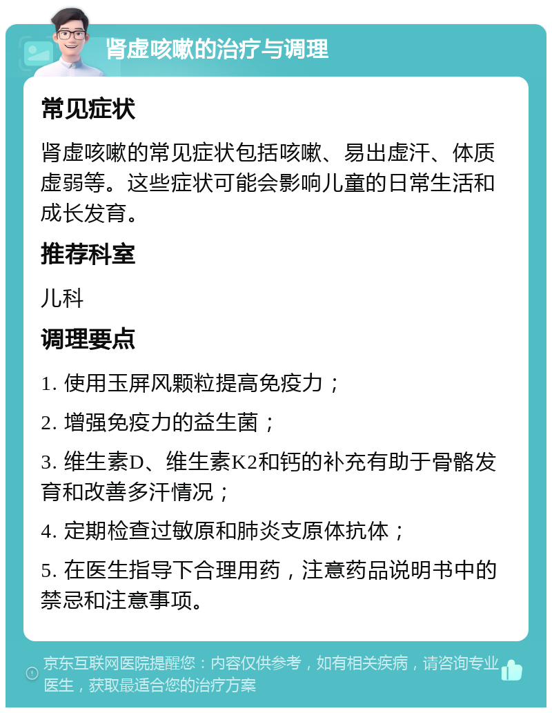 肾虚咳嗽的治疗与调理 常见症状 肾虚咳嗽的常见症状包括咳嗽、易出虚汗、体质虚弱等。这些症状可能会影响儿童的日常生活和成长发育。 推荐科室 儿科 调理要点 1. 使用玉屏风颗粒提高免疫力； 2. 增强免疫力的益生菌； 3. 维生素D、维生素K2和钙的补充有助于骨骼发育和改善多汗情况； 4. 定期检查过敏原和肺炎支原体抗体； 5. 在医生指导下合理用药，注意药品说明书中的禁忌和注意事项。