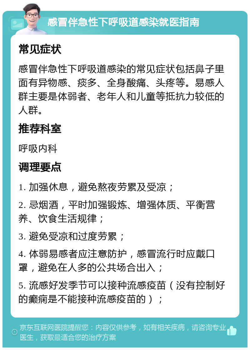 感冒伴急性下呼吸道感染就医指南 常见症状 感冒伴急性下呼吸道感染的常见症状包括鼻子里面有异物感、痰多、全身酸痛、头疼等。易感人群主要是体弱者、老年人和儿童等抵抗力较低的人群。 推荐科室 呼吸内科 调理要点 1. 加强休息，避免熬夜劳累及受凉； 2. 忌烟酒，平时加强锻炼、增强体质、平衡营养、饮食生活规律； 3. 避免受凉和过度劳累； 4. 体弱易感者应注意防护，感冒流行时应戴口罩，避免在人多的公共场合出入； 5. 流感好发季节可以接种流感疫苗（没有控制好的癫痫是不能接种流感疫苗的）；