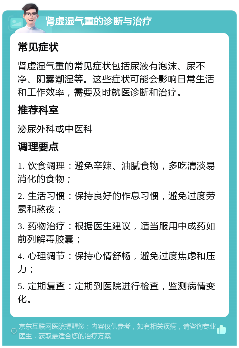 肾虚湿气重的诊断与治疗 常见症状 肾虚湿气重的常见症状包括尿液有泡沫、尿不净、阴囊潮湿等。这些症状可能会影响日常生活和工作效率，需要及时就医诊断和治疗。 推荐科室 泌尿外科或中医科 调理要点 1. 饮食调理：避免辛辣、油腻食物，多吃清淡易消化的食物； 2. 生活习惯：保持良好的作息习惯，避免过度劳累和熬夜； 3. 药物治疗：根据医生建议，适当服用中成药如前列解毒胶囊； 4. 心理调节：保持心情舒畅，避免过度焦虑和压力； 5. 定期复查：定期到医院进行检查，监测病情变化。