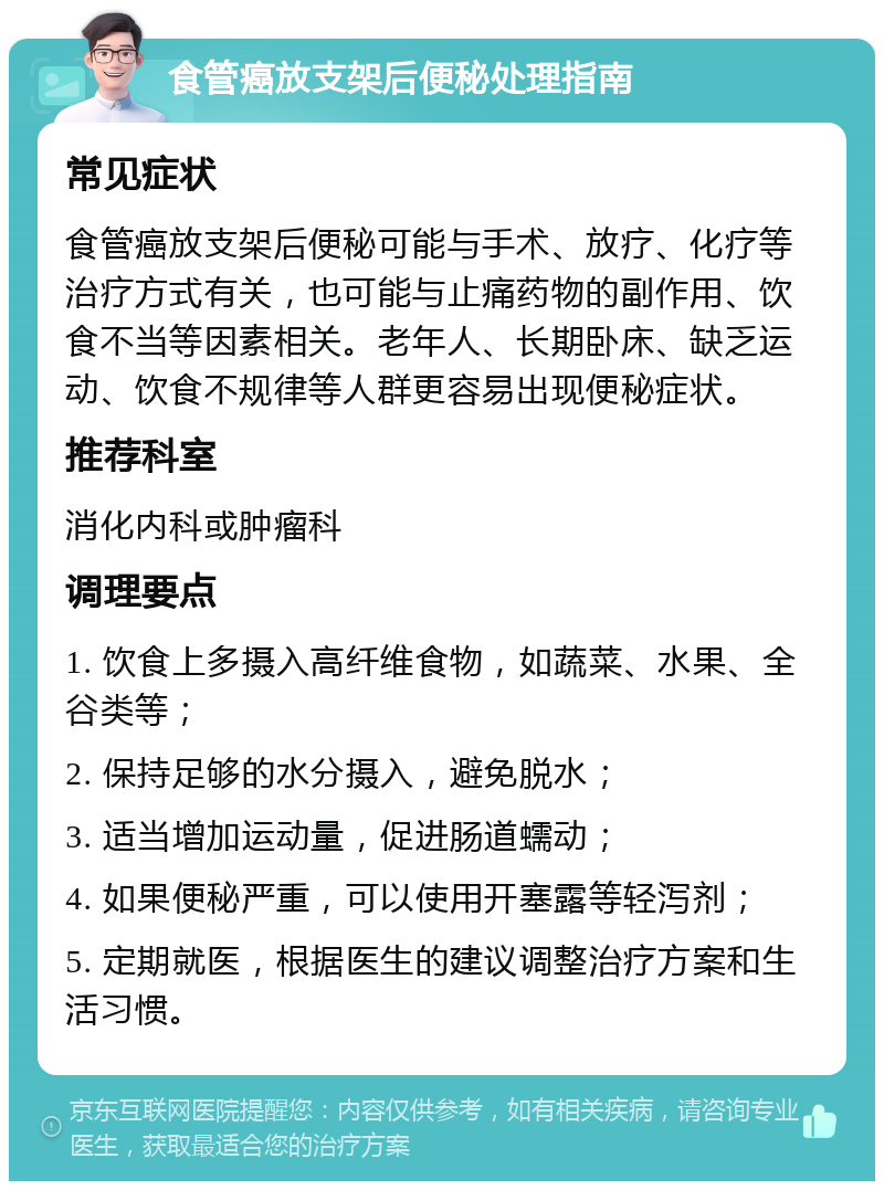 食管癌放支架后便秘处理指南 常见症状 食管癌放支架后便秘可能与手术、放疗、化疗等治疗方式有关，也可能与止痛药物的副作用、饮食不当等因素相关。老年人、长期卧床、缺乏运动、饮食不规律等人群更容易出现便秘症状。 推荐科室 消化内科或肿瘤科 调理要点 1. 饮食上多摄入高纤维食物，如蔬菜、水果、全谷类等； 2. 保持足够的水分摄入，避免脱水； 3. 适当增加运动量，促进肠道蠕动； 4. 如果便秘严重，可以使用开塞露等轻泻剂； 5. 定期就医，根据医生的建议调整治疗方案和生活习惯。