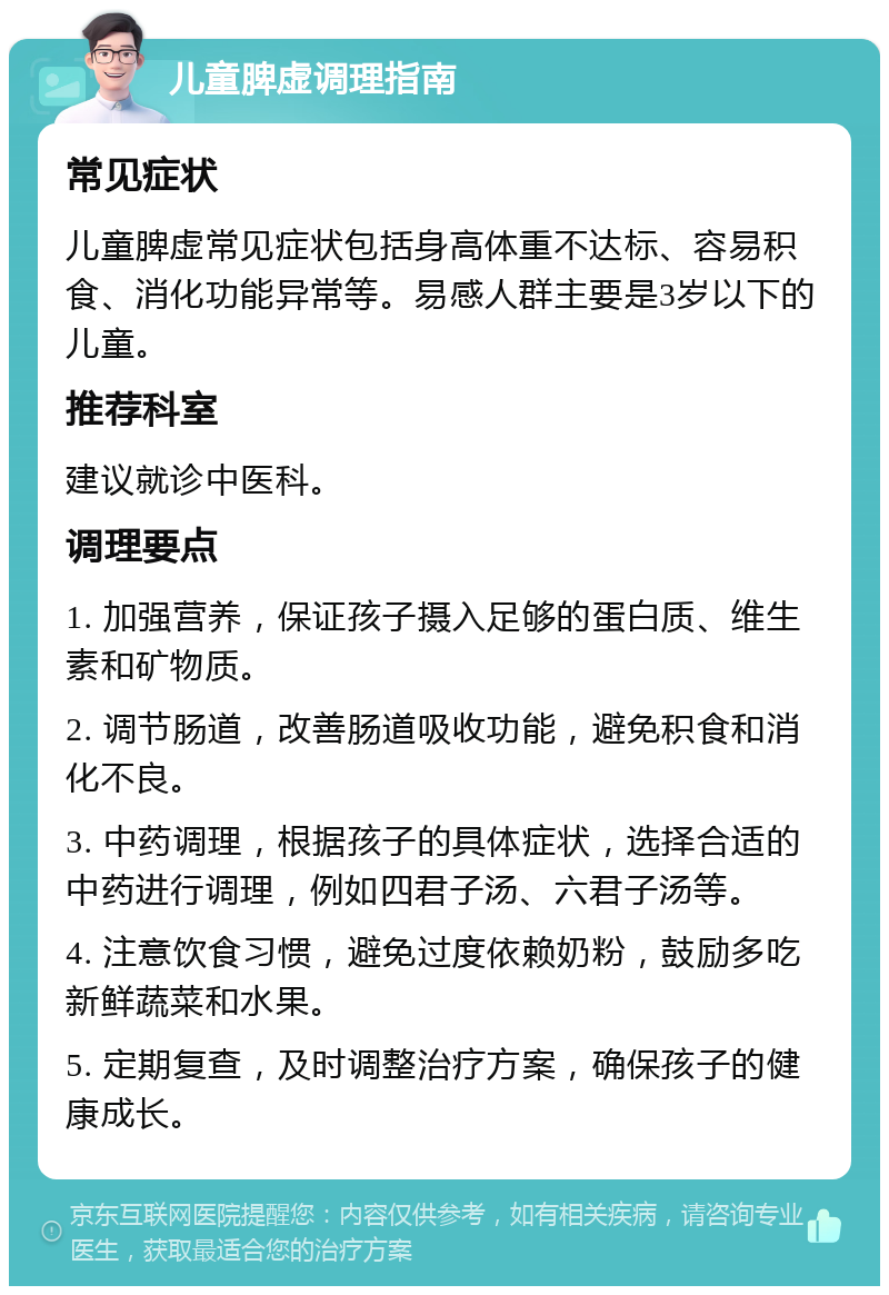 儿童脾虚调理指南 常见症状 儿童脾虚常见症状包括身高体重不达标、容易积食、消化功能异常等。易感人群主要是3岁以下的儿童。 推荐科室 建议就诊中医科。 调理要点 1. 加强营养，保证孩子摄入足够的蛋白质、维生素和矿物质。 2. 调节肠道，改善肠道吸收功能，避免积食和消化不良。 3. 中药调理，根据孩子的具体症状，选择合适的中药进行调理，例如四君子汤、六君子汤等。 4. 注意饮食习惯，避免过度依赖奶粉，鼓励多吃新鲜蔬菜和水果。 5. 定期复查，及时调整治疗方案，确保孩子的健康成长。