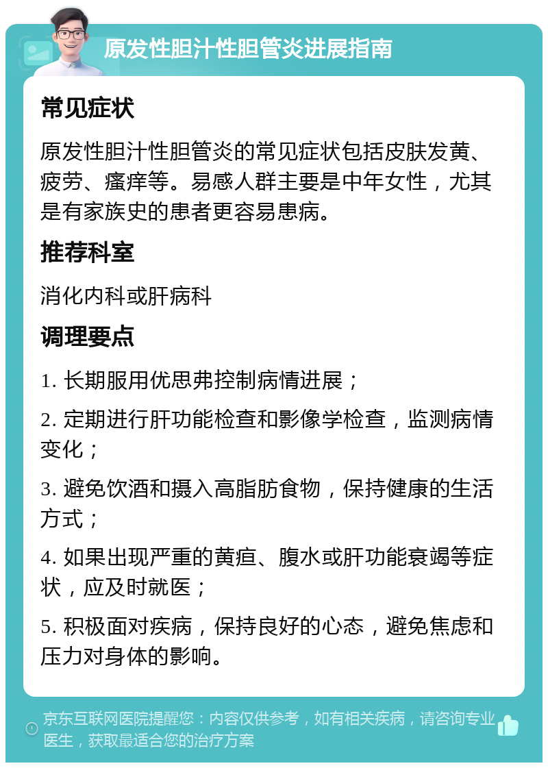 原发性胆汁性胆管炎进展指南 常见症状 原发性胆汁性胆管炎的常见症状包括皮肤发黄、疲劳、瘙痒等。易感人群主要是中年女性，尤其是有家族史的患者更容易患病。 推荐科室 消化内科或肝病科 调理要点 1. 长期服用优思弗控制病情进展； 2. 定期进行肝功能检查和影像学检查，监测病情变化； 3. 避免饮酒和摄入高脂肪食物，保持健康的生活方式； 4. 如果出现严重的黄疸、腹水或肝功能衰竭等症状，应及时就医； 5. 积极面对疾病，保持良好的心态，避免焦虑和压力对身体的影响。