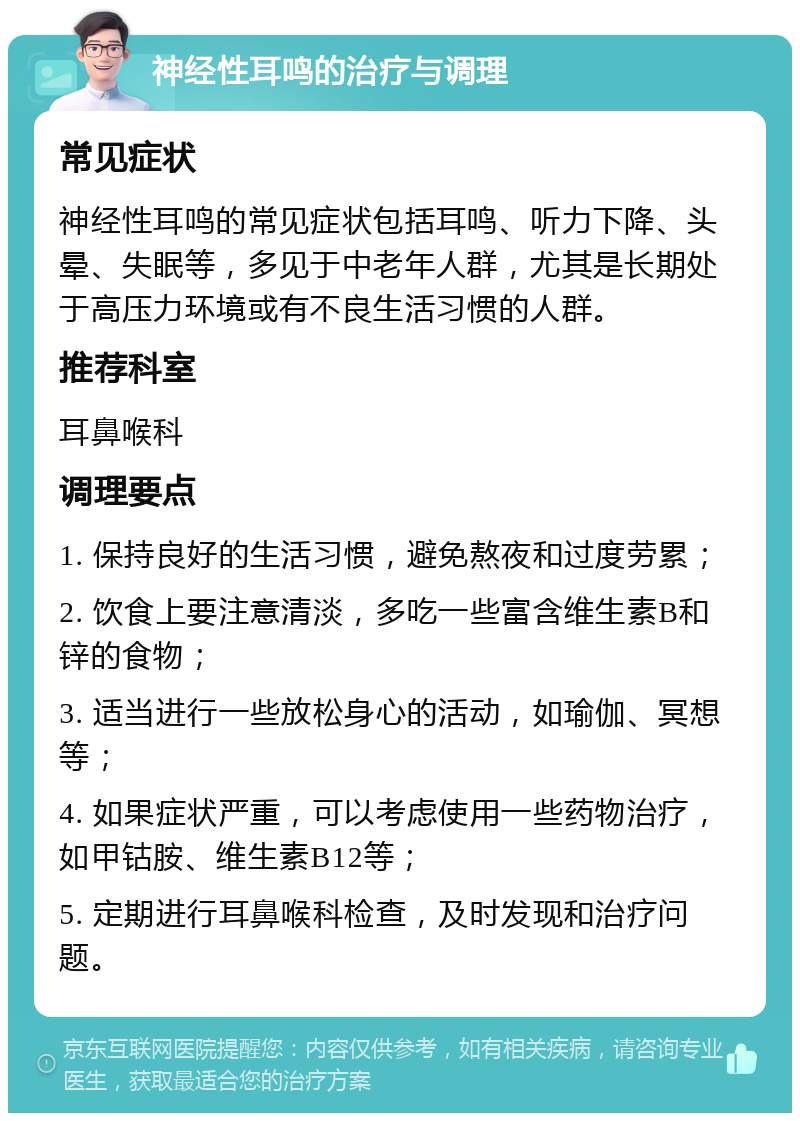 神经性耳鸣的治疗与调理 常见症状 神经性耳鸣的常见症状包括耳鸣、听力下降、头晕、失眠等，多见于中老年人群，尤其是长期处于高压力环境或有不良生活习惯的人群。 推荐科室 耳鼻喉科 调理要点 1. 保持良好的生活习惯，避免熬夜和过度劳累； 2. 饮食上要注意清淡，多吃一些富含维生素B和锌的食物； 3. 适当进行一些放松身心的活动，如瑜伽、冥想等； 4. 如果症状严重，可以考虑使用一些药物治疗，如甲钴胺、维生素B12等； 5. 定期进行耳鼻喉科检查，及时发现和治疗问题。