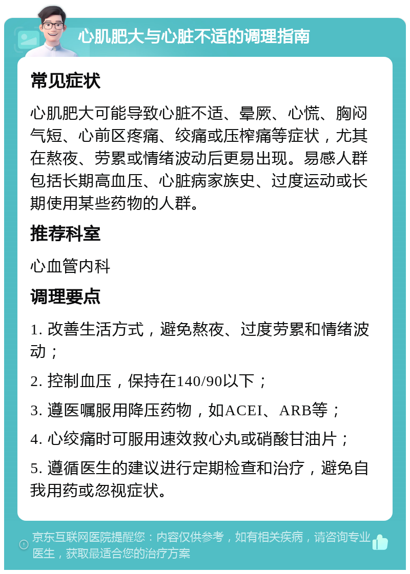 心肌肥大与心脏不适的调理指南 常见症状 心肌肥大可能导致心脏不适、晕厥、心慌、胸闷气短、心前区疼痛、绞痛或压榨痛等症状，尤其在熬夜、劳累或情绪波动后更易出现。易感人群包括长期高血压、心脏病家族史、过度运动或长期使用某些药物的人群。 推荐科室 心血管内科 调理要点 1. 改善生活方式，避免熬夜、过度劳累和情绪波动； 2. 控制血压，保持在140/90以下； 3. 遵医嘱服用降压药物，如ACEI、ARB等； 4. 心绞痛时可服用速效救心丸或硝酸甘油片； 5. 遵循医生的建议进行定期检查和治疗，避免自我用药或忽视症状。