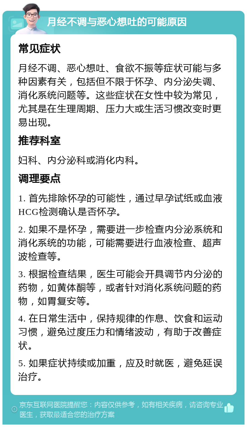 月经不调与恶心想吐的可能原因 常见症状 月经不调、恶心想吐、食欲不振等症状可能与多种因素有关，包括但不限于怀孕、内分泌失调、消化系统问题等。这些症状在女性中较为常见，尤其是在生理周期、压力大或生活习惯改变时更易出现。 推荐科室 妇科、内分泌科或消化内科。 调理要点 1. 首先排除怀孕的可能性，通过早孕试纸或血液HCG检测确认是否怀孕。 2. 如果不是怀孕，需要进一步检查内分泌系统和消化系统的功能，可能需要进行血液检查、超声波检查等。 3. 根据检查结果，医生可能会开具调节内分泌的药物，如黄体酮等，或者针对消化系统问题的药物，如胃复安等。 4. 在日常生活中，保持规律的作息、饮食和运动习惯，避免过度压力和情绪波动，有助于改善症状。 5. 如果症状持续或加重，应及时就医，避免延误治疗。