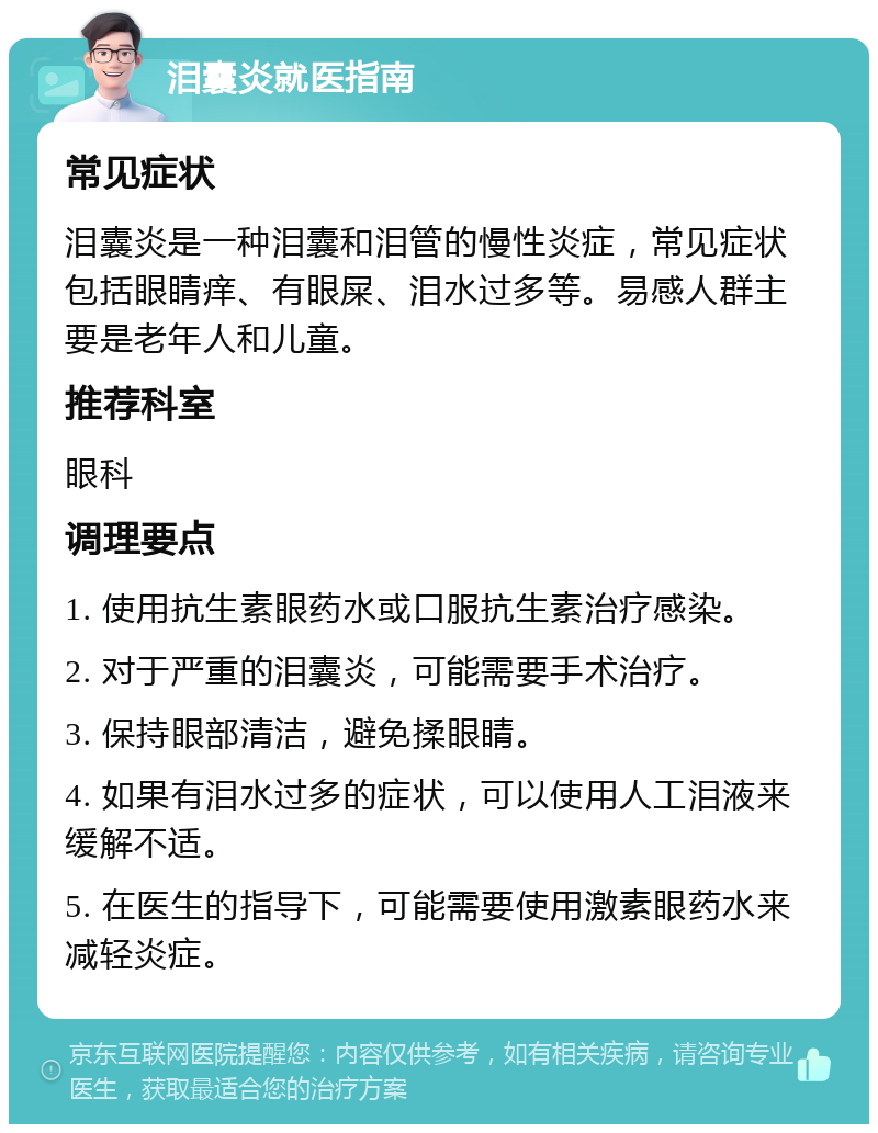 泪囊炎就医指南 常见症状 泪囊炎是一种泪囊和泪管的慢性炎症，常见症状包括眼睛痒、有眼屎、泪水过多等。易感人群主要是老年人和儿童。 推荐科室 眼科 调理要点 1. 使用抗生素眼药水或口服抗生素治疗感染。 2. 对于严重的泪囊炎，可能需要手术治疗。 3. 保持眼部清洁，避免揉眼睛。 4. 如果有泪水过多的症状，可以使用人工泪液来缓解不适。 5. 在医生的指导下，可能需要使用激素眼药水来减轻炎症。