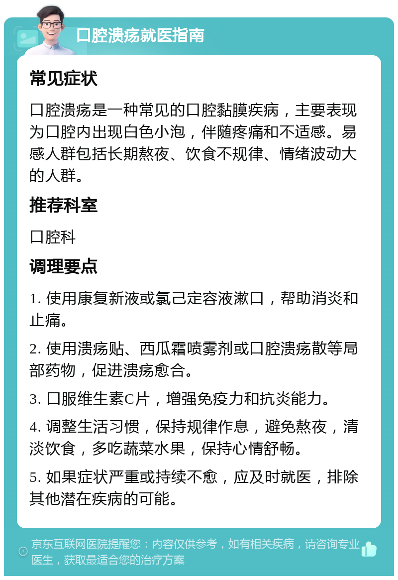 口腔溃疡就医指南 常见症状 口腔溃疡是一种常见的口腔黏膜疾病，主要表现为口腔内出现白色小泡，伴随疼痛和不适感。易感人群包括长期熬夜、饮食不规律、情绪波动大的人群。 推荐科室 口腔科 调理要点 1. 使用康复新液或氯己定容液漱口，帮助消炎和止痛。 2. 使用溃疡贴、西瓜霜喷雾剂或口腔溃疡散等局部药物，促进溃疡愈合。 3. 口服维生素C片，增强免疫力和抗炎能力。 4. 调整生活习惯，保持规律作息，避免熬夜，清淡饮食，多吃蔬菜水果，保持心情舒畅。 5. 如果症状严重或持续不愈，应及时就医，排除其他潜在疾病的可能。