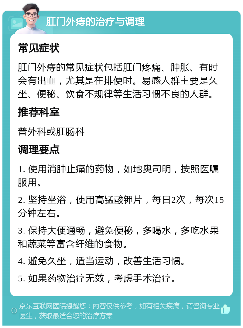 肛门外痔的治疗与调理 常见症状 肛门外痔的常见症状包括肛门疼痛、肿胀、有时会有出血，尤其是在排便时。易感人群主要是久坐、便秘、饮食不规律等生活习惯不良的人群。 推荐科室 普外科或肛肠科 调理要点 1. 使用消肿止痛的药物，如地奥司明，按照医嘱服用。 2. 坚持坐浴，使用高锰酸钾片，每日2次，每次15分钟左右。 3. 保持大便通畅，避免便秘，多喝水，多吃水果和蔬菜等富含纤维的食物。 4. 避免久坐，适当运动，改善生活习惯。 5. 如果药物治疗无效，考虑手术治疗。