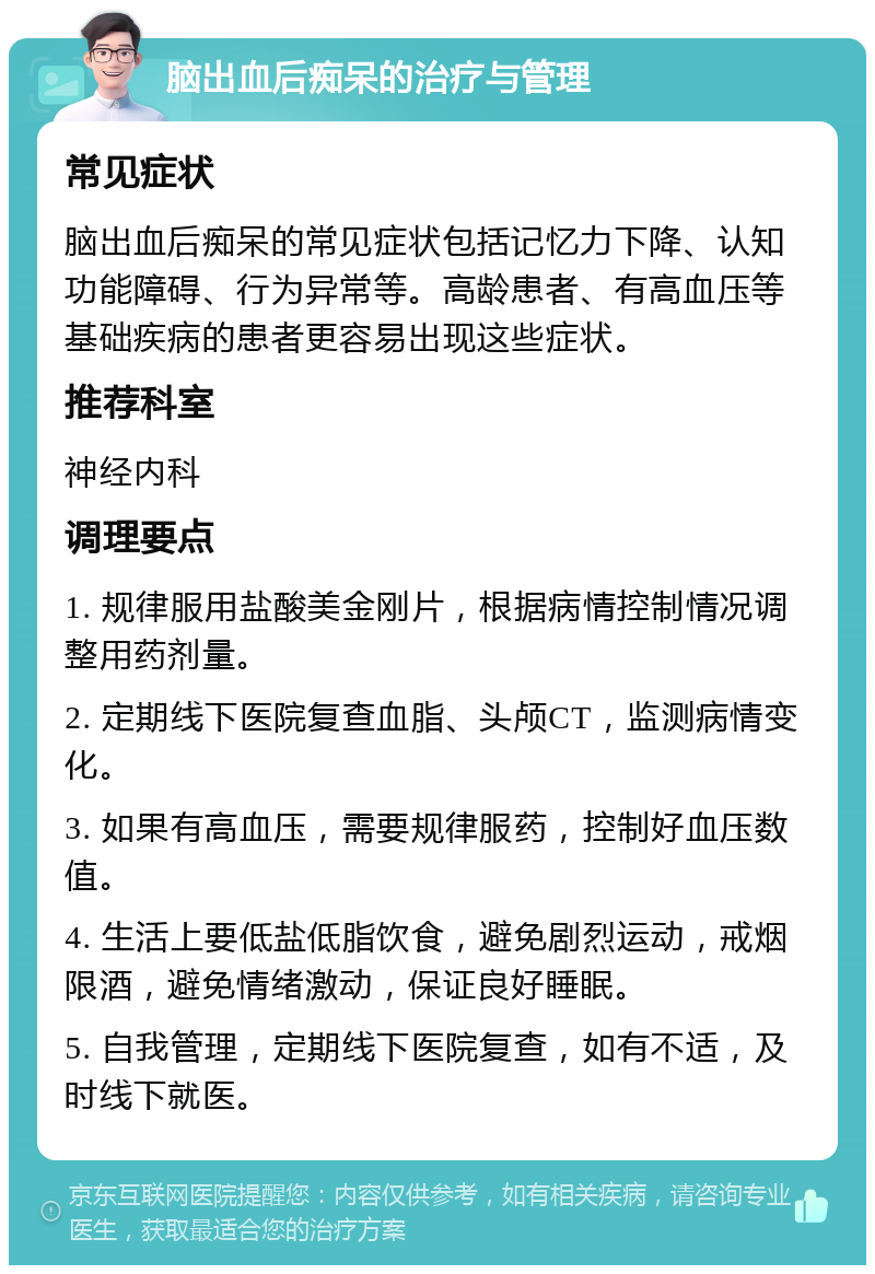 脑出血后痴呆的治疗与管理 常见症状 脑出血后痴呆的常见症状包括记忆力下降、认知功能障碍、行为异常等。高龄患者、有高血压等基础疾病的患者更容易出现这些症状。 推荐科室 神经内科 调理要点 1. 规律服用盐酸美金刚片，根据病情控制情况调整用药剂量。 2. 定期线下医院复查血脂、头颅CT，监测病情变化。 3. 如果有高血压，需要规律服药，控制好血压数值。 4. 生活上要低盐低脂饮食，避免剧烈运动，戒烟限酒，避免情绪激动，保证良好睡眠。 5. 自我管理，定期线下医院复查，如有不适，及时线下就医。