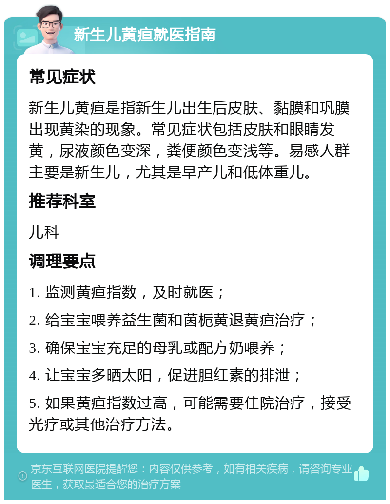 新生儿黄疸就医指南 常见症状 新生儿黄疸是指新生儿出生后皮肤、黏膜和巩膜出现黄染的现象。常见症状包括皮肤和眼睛发黄，尿液颜色变深，粪便颜色变浅等。易感人群主要是新生儿，尤其是早产儿和低体重儿。 推荐科室 儿科 调理要点 1. 监测黄疸指数，及时就医； 2. 给宝宝喂养益生菌和茵栀黄退黄疸治疗； 3. 确保宝宝充足的母乳或配方奶喂养； 4. 让宝宝多晒太阳，促进胆红素的排泄； 5. 如果黄疸指数过高，可能需要住院治疗，接受光疗或其他治疗方法。