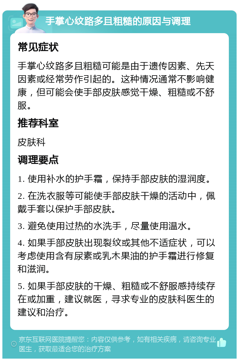 手掌心纹路多且粗糙的原因与调理 常见症状 手掌心纹路多且粗糙可能是由于遗传因素、先天因素或经常劳作引起的。这种情况通常不影响健康，但可能会使手部皮肤感觉干燥、粗糙或不舒服。 推荐科室 皮肤科 调理要点 1. 使用补水的护手霜，保持手部皮肤的湿润度。 2. 在洗衣服等可能使手部皮肤干燥的活动中，佩戴手套以保护手部皮肤。 3. 避免使用过热的水洗手，尽量使用温水。 4. 如果手部皮肤出现裂纹或其他不适症状，可以考虑使用含有尿素或乳木果油的护手霜进行修复和滋润。 5. 如果手部皮肤的干燥、粗糙或不舒服感持续存在或加重，建议就医，寻求专业的皮肤科医生的建议和治疗。