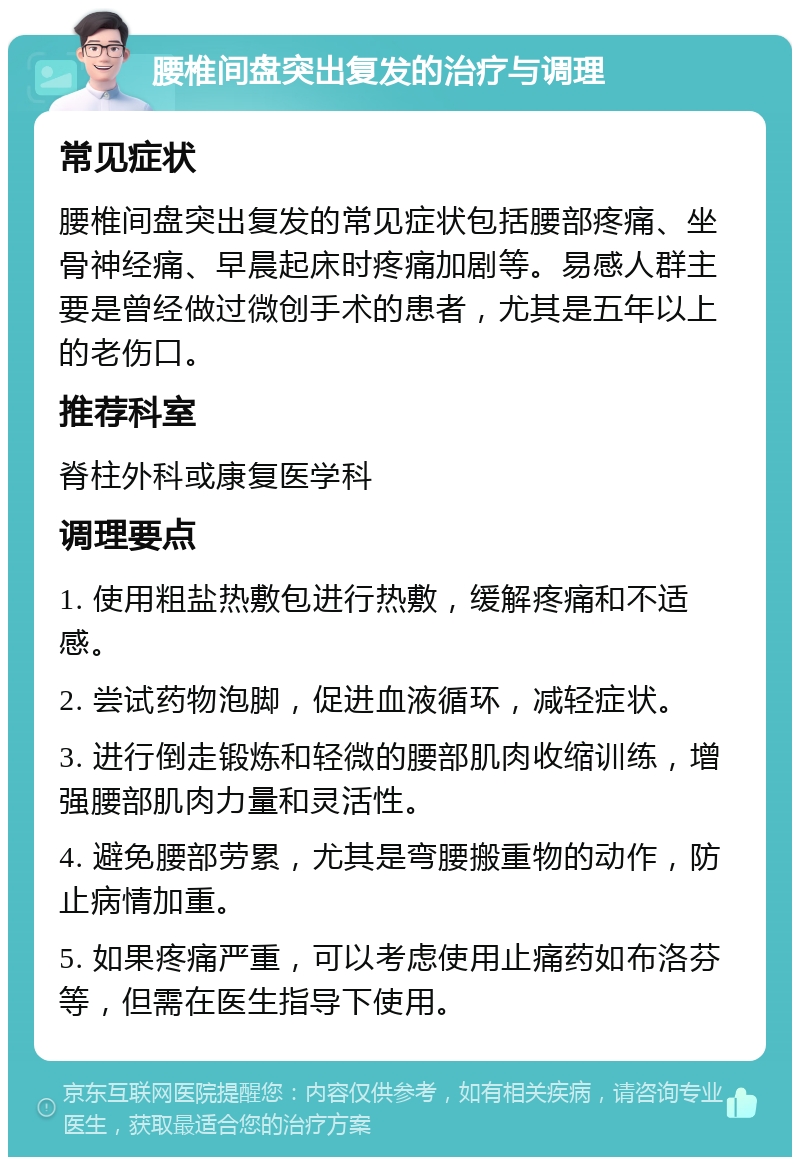 腰椎间盘突出复发的治疗与调理 常见症状 腰椎间盘突出复发的常见症状包括腰部疼痛、坐骨神经痛、早晨起床时疼痛加剧等。易感人群主要是曾经做过微创手术的患者，尤其是五年以上的老伤口。 推荐科室 脊柱外科或康复医学科 调理要点 1. 使用粗盐热敷包进行热敷，缓解疼痛和不适感。 2. 尝试药物泡脚，促进血液循环，减轻症状。 3. 进行倒走锻炼和轻微的腰部肌肉收缩训练，增强腰部肌肉力量和灵活性。 4. 避免腰部劳累，尤其是弯腰搬重物的动作，防止病情加重。 5. 如果疼痛严重，可以考虑使用止痛药如布洛芬等，但需在医生指导下使用。