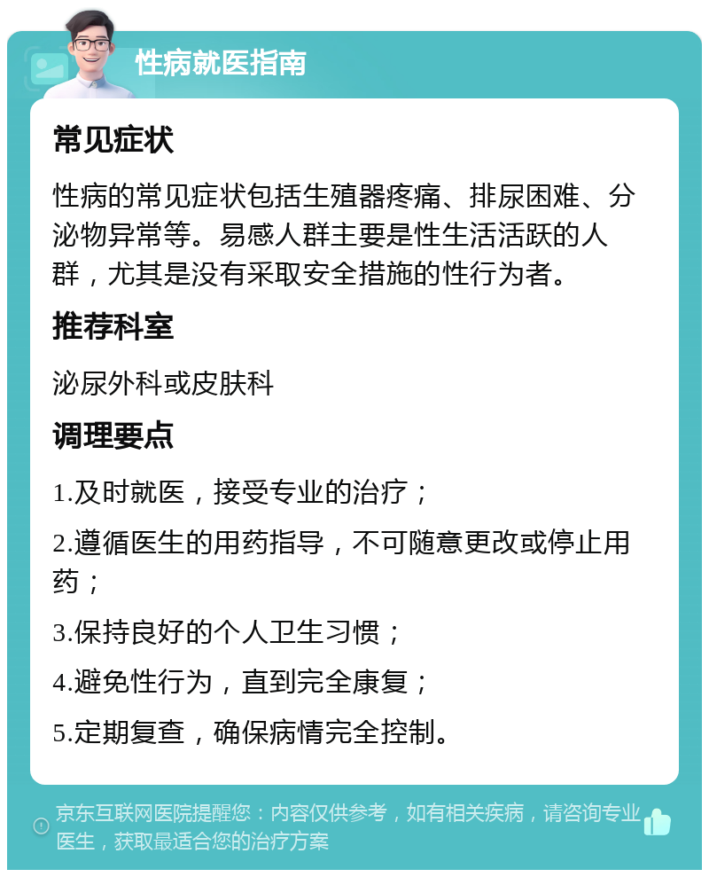 性病就医指南 常见症状 性病的常见症状包括生殖器疼痛、排尿困难、分泌物异常等。易感人群主要是性生活活跃的人群，尤其是没有采取安全措施的性行为者。 推荐科室 泌尿外科或皮肤科 调理要点 1.及时就医，接受专业的治疗； 2.遵循医生的用药指导，不可随意更改或停止用药； 3.保持良好的个人卫生习惯； 4.避免性行为，直到完全康复； 5.定期复查，确保病情完全控制。