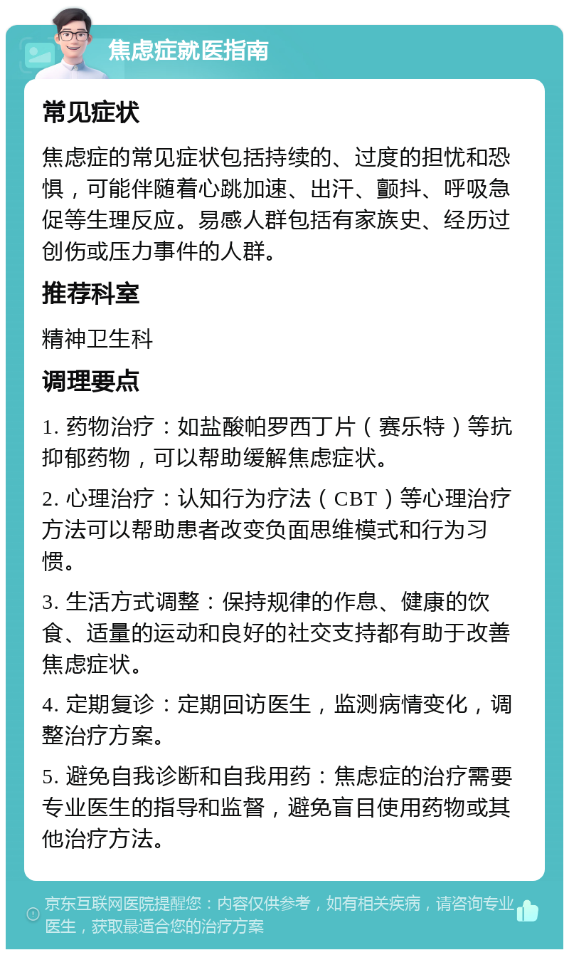 焦虑症就医指南 常见症状 焦虑症的常见症状包括持续的、过度的担忧和恐惧，可能伴随着心跳加速、出汗、颤抖、呼吸急促等生理反应。易感人群包括有家族史、经历过创伤或压力事件的人群。 推荐科室 精神卫生科 调理要点 1. 药物治疗：如盐酸帕罗西丁片（赛乐特）等抗抑郁药物，可以帮助缓解焦虑症状。 2. 心理治疗：认知行为疗法（CBT）等心理治疗方法可以帮助患者改变负面思维模式和行为习惯。 3. 生活方式调整：保持规律的作息、健康的饮食、适量的运动和良好的社交支持都有助于改善焦虑症状。 4. 定期复诊：定期回访医生，监测病情变化，调整治疗方案。 5. 避免自我诊断和自我用药：焦虑症的治疗需要专业医生的指导和监督，避免盲目使用药物或其他治疗方法。