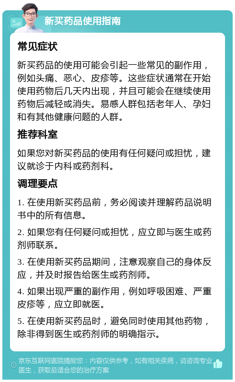 新买药品使用指南 常见症状 新买药品的使用可能会引起一些常见的副作用，例如头痛、恶心、皮疹等。这些症状通常在开始使用药物后几天内出现，并且可能会在继续使用药物后减轻或消失。易感人群包括老年人、孕妇和有其他健康问题的人群。 推荐科室 如果您对新买药品的使用有任何疑问或担忧，建议就诊于内科或药剂科。 调理要点 1. 在使用新买药品前，务必阅读并理解药品说明书中的所有信息。 2. 如果您有任何疑问或担忧，应立即与医生或药剂师联系。 3. 在使用新买药品期间，注意观察自己的身体反应，并及时报告给医生或药剂师。 4. 如果出现严重的副作用，例如呼吸困难、严重皮疹等，应立即就医。 5. 在使用新买药品时，避免同时使用其他药物，除非得到医生或药剂师的明确指示。