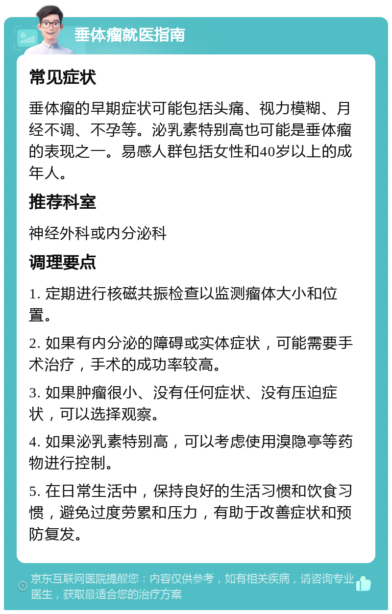 垂体瘤就医指南 常见症状 垂体瘤的早期症状可能包括头痛、视力模糊、月经不调、不孕等。泌乳素特别高也可能是垂体瘤的表现之一。易感人群包括女性和40岁以上的成年人。 推荐科室 神经外科或内分泌科 调理要点 1. 定期进行核磁共振检查以监测瘤体大小和位置。 2. 如果有内分泌的障碍或实体症状，可能需要手术治疗，手术的成功率较高。 3. 如果肿瘤很小、没有任何症状、没有压迫症状，可以选择观察。 4. 如果泌乳素特别高，可以考虑使用溴隐亭等药物进行控制。 5. 在日常生活中，保持良好的生活习惯和饮食习惯，避免过度劳累和压力，有助于改善症状和预防复发。